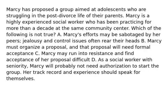 Marcy has proposed a group aimed at adolescents who are struggling in the post-divorce life of their parents. Marcy is a highly experienced social worker who has been practicing for <a href='https://www.questionai.com/knowledge/keWHlEPx42-more-than' class='anchor-knowledge'>more than</a> a decade at the same community center. Which of the following is not true? A. Marcy's efforts may be sabotaged by her peers; jealousy and control issues often rear their heads B. Marcy must organize a proposal, and that proposal will need formal acceptance C. Marcy may run into resistance and find acceptance of her proposal difficult D. As a social worker with seniority, Marcy will probably not need authorization to start the group. Her track record and experience should speak for themselves.