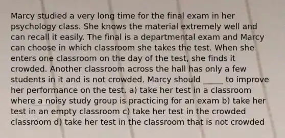 Marcy studied a very long time for the final exam in her psychology class. She knows the material extremely well and can recall it easily. The final is a departmental exam and Marcy can choose in which classroom she takes the test. When she enters one classroom on the day of the test, she finds it crowded. Another classroom across the hall has only a few students in it and is not crowded. Marcy should _____ to improve her performance on the test. a) take her test in a classroom where a noisy study group is practicing for an exam b) take her test in an empty classroom c) take her test in the crowded classroom d) take her test in the classroom that is not crowded