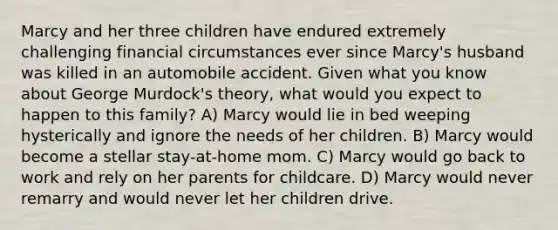 Marcy and her three children have endured extremely challenging financial circumstances ever since Marcy's husband was killed in an automobile accident. Given what you know about George Murdock's theory, what would you expect to happen to this family? A) Marcy would lie in bed weeping hysterically and ignore the needs of her children. B) Marcy would become a stellar stay-at-home mom. C) Marcy would go back to work and rely on her parents for childcare. D) Marcy would never remarry and would never let her children drive.