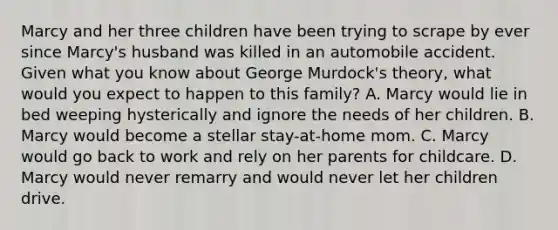 Marcy and her three children have been trying to scrape by ever since Marcy's husband was killed in an automobile accident. Given what you know about George Murdock's theory, what would you expect to happen to this family? A. Marcy would lie in bed weeping hysterically and ignore the needs of her children. B. Marcy would become a stellar stay-at-home mom. C. Marcy would go back to work and rely on her parents for childcare. D. Marcy would never remarry and would never let her children drive.