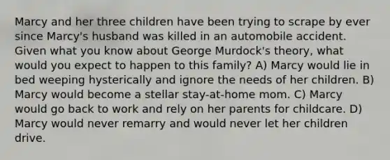 Marcy and her three children have been trying to scrape by ever since Marcy's husband was killed in an automobile accident. Given what you know about George Murdock's theory, what would you expect to happen to this family? A) Marcy would lie in bed weeping hysterically and ignore the needs of her children. B) Marcy would become a stellar stay-at-home mom. C) Marcy would go back to work and rely on her parents for childcare. D) Marcy would never remarry and would never let her children drive.