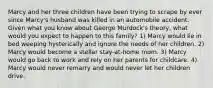 Marcy and her three children have been trying to scrape by ever since Marcy's husband was killed in an automobile accident. Given what you know about George Murdock's theory, what would you expect to happen to this family? 1) Marcy would lie in bed weeping hysterically and ignore the needs of her children. 2) Marcy would become a stellar stay-at-home mom. 3) Marcy would go back to work and rely on her parents for childcare. 4) Marcy would never remarry and would never let her children drive.