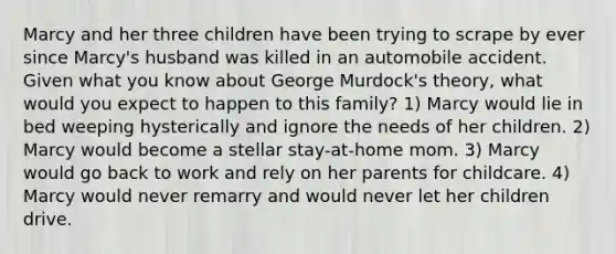 Marcy and her three children have been trying to scrape by ever since Marcy's husband was killed in an automobile accident. Given what you know about George Murdock's theory, what would you expect to happen to this family? 1) Marcy would lie in bed weeping hysterically and ignore the needs of her children. 2) Marcy would become a stellar stay-at-home mom. 3) Marcy would go back to work and rely on her parents for childcare. 4) Marcy would never remarry and would never let her children drive.