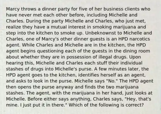 Marcy throws a dinner party for five of her business clients who have never met each other before, including Michelle and Charles. During the party Michelle and Charles, who just met, realize they have a mutual interest in smoking marijuana and step into the kitchen to smoke up. Unbeknownst to Michelle and Charles, one of Marcy's other dinner guests is an HPD narcotics agent. While Charles and Michelle are in the kitchen, the HPD agent begins questioning each of the guests in the dining room about whether they are in possession of illegal drugs. Upon hearing this, Michelle and Charles each stuff their individual stashes of drugs into Michelle's purse. A few minutes later, the HPD agent goes to the kitchen, identifies herself as an agent, and asks to look in the purse. Michelle says "No." The HPD agent then opens the purse anyway and finds the two marijuana stashes. The agent, with the marijuana in her hand, just looks at Michelle. Before either says anything, Charles says, "Hey, that's mine. I just put it in there." Which of the following is correct?