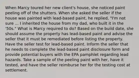 When Marcy toured her new client's house, she noticed paint peeling off of the shutters. When she asked the seller if the house was painted with lead-based paint, he replied, "I'm not sure ... I inherited the house from my dad, who built it in the '50s." What is Marcy required to do? Based on the build date, she should assume the property has lead-based paint and advise the seller that it must be remediated before listing the property. Have the seller test for lead-based paint. Inform the seller that he needs to complete the lead-based paint disclosure form and provide potential buyers with the EPA pamphlet regarding lead hazards. Take a sample of the peeling paint with her, have it tested, and have the seller reimburse her for the testing cost at settlement.