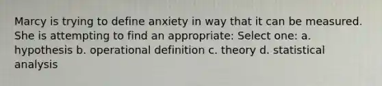 Marcy is trying to define anxiety in way that it can be measured. She is attempting to find an appropriate: Select one: a. hypothesis b. operational definition c. theory d. statistical analysis