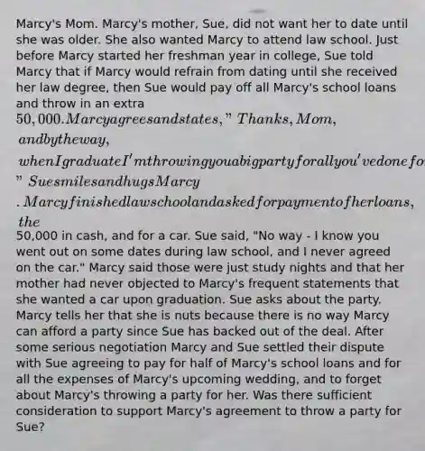 Marcy's Mom. Marcy's mother, Sue, did not want her to date until she was older. She also wanted Marcy to attend law school. Just before Marcy started her freshman year in college, Sue told Marcy that if Marcy would refrain from dating until she received her law degree, then Sue would pay off all Marcy's school loans and throw in an extra 50,000. Marcy agrees and states, "Thanks, Mom, and by the way, when I graduate I'm throwing you a big party for all you've done for me!" Sue smiles and hugs Marcy. Marcy finished law school and asked for payment of her loans, the50,000 in cash, and for a car. Sue said, "No way - I know you went out on some dates during law school, and I never agreed on the car." Marcy said those were just study nights and that her mother had never objected to Marcy's frequent statements that she wanted a car upon graduation. Sue asks about the party. Marcy tells her that she is nuts because there is no way Marcy can afford a party since Sue has backed out of the deal. After some serious negotiation Marcy and Sue settled their dispute with Sue agreeing to pay for half of Marcy's school loans and for all the expenses of Marcy's upcoming wedding, and to forget about Marcy's throwing a party for her. Was there sufficient consideration to support Marcy's agreement to throw a party for Sue?