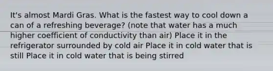 It's almost Mardi Gras. What is the fastest way to cool down a can of a refreshing beverage? (note that water has a much higher coefficient of conductivity than air) Place it in the refrigerator surrounded by cold air Place it in cold water that is still Place it in cold water that is being stirred