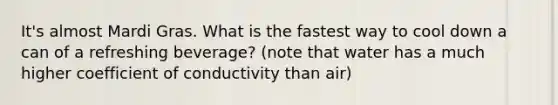 It's almost Mardi Gras. What is the fastest way to cool down a can of a refreshing beverage? (note that water has a much higher coefficient of conductivity than air)