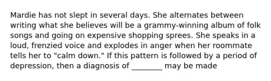 Mardie has not slept in several days. She alternates between writing what she believes will be a grammy-winning album of folk songs and going on expensive shopping sprees. She speaks in a loud, frenzied voice and explodes in anger when her roommate tells her to "calm down." If this pattern is followed by a period of depression, then a diagnosis of ________ may be made