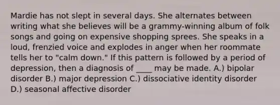 Mardie has not slept in several days. She alternates between writing what she believes will be a grammy-winning album of folk songs and going on expensive shopping sprees. She speaks in a loud, frenzied voice and explodes in anger when her roommate tells her to "calm down." If this pattern is followed by a period of depression, then a diagnosis of ____ may be made. A.) bipolar disorder B.) major depression C.) dissociative identity disorder D.) seasonal affective disorder