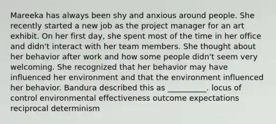 Mareeka has always been shy and anxious around people. She recently started a new job as the project manager for an art exhibit. On her first day, she spent most of the time in her office and didn't interact with her team members. She thought about her behavior after work and how some people didn't seem very welcoming. She recognized that her behavior may have influenced her environment and that the environment influenced her behavior. Bandura described this as __________. locus of control environmental effectiveness outcome expectations reciprocal determinism