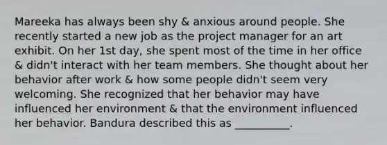 Mareeka has always been shy & anxious around people. She recently started a new job as the project manager for an art exhibit. On her 1st day, she spent most of the time in her office & didn't interact with her team members. She thought about her behavior after work & how some people didn't seem very welcoming. She recognized that her behavior may have influenced her environment & that the environment influenced her behavior. Bandura described this as __________.