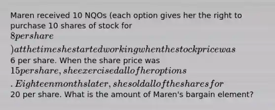 Maren received 10 NQOs (each option gives her the right to purchase 10 shares of stock for 8 per share) at the time she started working when the stock price was6 per share. When the share price was 15 per share, she exercised all of her options. Eighteen months later, she sold all of the shares for20 per share. What is the amount of Maren's bargain element?