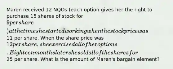 Maren received 12 NQOs (each option gives her the right to purchase 15 shares of stock for 9 per share) at the time she started working when the stock price was11 per share. When the share price was 12 per share, she exercised all of her options. Eighteen months later she sold all of the shares for25 per share. What is the amount of Maren's bargain element?