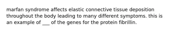 marfan syndrome affects elastic connective tissue deposition throughout the body leading to many different symptoms. this is an example of ___ of the genes for the protein fibrillin.