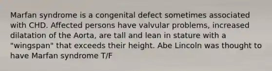 Marfan syndrome is a congenital defect sometimes associated with CHD. Affected persons have valvular problems, increased dilatation of the Aorta, are tall and lean in stature with a "wingspan" that exceeds their height. Abe Lincoln was thought to have Marfan syndrome T/F