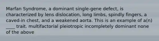 Marfan Syndrome, a dominant single-gene defect, is characterized by lens dislocation, long limbs, spindly fingers, a caved-in chest, and a weakened aorta. This is an example of a(n) ____ trait. multifactorial pleiotropic incompletely dominant none of the above