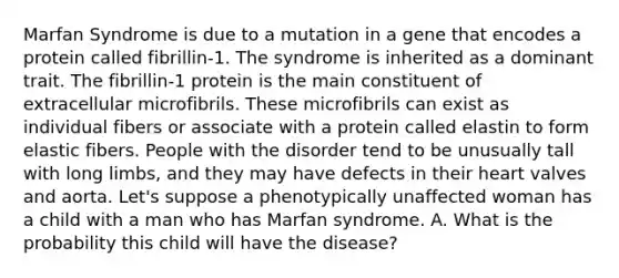 Marfan Syndrome is due to a mutation in a gene that encodes a protein called fibrillin-1. The syndrome is inherited as a dominant trait. The fibrillin-1 protein is the main constituent of extracellular microfibrils. These microfibrils can exist as individual fibers or associate with a protein called elastin to form elastic fibers. People with the disorder tend to be unusually tall with long limbs, and they may have defects in their heart valves and aorta. Let's suppose a phenotypically unaffected woman has a child with a man who has Marfan syndrome. A. What is the probability this child will have the disease?