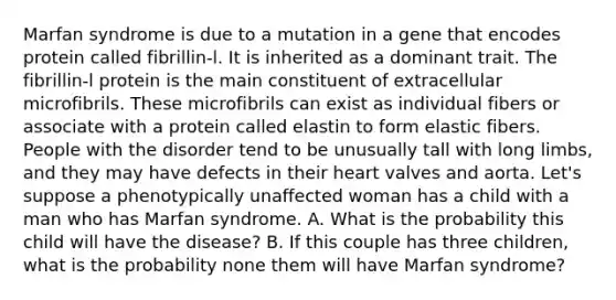 Marfan syndrome is due to a mutation in a gene that encodes protein called fibrillin-l. It is inherited as a dominant trait. The fibrillin-l protein is the main constituent of extracellular microfibrils. These microfibrils can exist as individual fibers or associate with a protein called elastin to form elastic fibers. People with the disorder tend to be unusually tall with long limbs, and they may have defects in their heart valves and aorta. Let's suppose a phenotypically unaffected woman has a child with a man who has Marfan syndrome. A. What is the probability this child will have the disease? B. If this couple has three children, what is the probability none them will have Marfan syndrome?