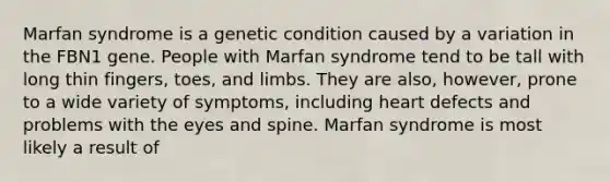 Marfan syndrome is a genetic condition caused by a variation in the FBN1 gene. People with Marfan syndrome tend to be tall with long thin fingers, toes, and limbs. They are also, however, prone to a wide variety of symptoms, including heart defects and problems with the eyes and spine. Marfan syndrome is most likely a result of