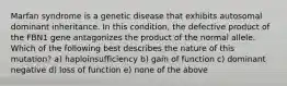 Marfan syndrome is a genetic disease that exhibits autosomal dominant inheritance. In this condition, the defective product of the FBN1 gene antagonizes the product of the normal allele. Which of the following best describes the nature of this mutation? a) haploinsufficiency b) gain of function c) dominant negative d) loss of function e) none of the above