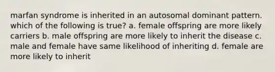 marfan syndrome is inherited in an autosomal dominant pattern. which of the following is true? a. female offspring are more likely carriers b. male offspring are more likely to inherit the disease c. male and female have same likelihood of inheriting d. female are more likely to inherit