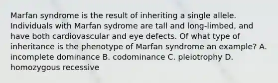 Marfan syndrome is the result of inheriting a single allele. Individuals with Marfan sydrome are tall and long-limbed, and have both cardiovascular and eye defects. Of what type of inheritance is the phenotype of Marfan syndrome an example? A. incomplete dominance B. codominance C. pleiotrophy D. homozygous recessive