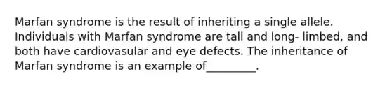 Marfan syndrome is the result of inheriting a single allele. Individuals with Marfan syndrome are tall and long- limbed, and both have cardiovasular and eye defects. The inheritance of Marfan syndrome is an example of_________.