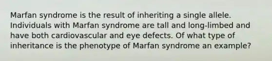 Marfan syndrome is the result of inheriting a single allele. Individuals with Marfan syndrome are tall and long-limbed and have both cardiovascular and eye defects. Of what type of inheritance is the phenotype of Marfan syndrome an example?