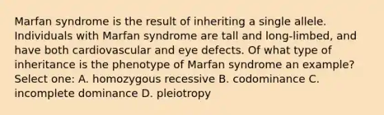 Marfan syndrome is the result of inheriting a single allele. Individuals with Marfan syndrome are tall and long-limbed, and have both cardiovascular and eye defects. Of what type of inheritance is the phenotype of Marfan syndrome an example? Select one: A. homozygous recessive B. codominance C. incomplete dominance D. pleiotropy