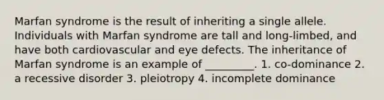 Marfan syndrome is the result of inheriting a single allele. Individuals with Marfan syndrome are tall and long-limbed, and have both cardiovascular and eye defects. The inheritance of Marfan syndrome is an example of _________. 1. co-dominance 2. a recessive disorder 3. pleiotropy 4. incomplete dominance