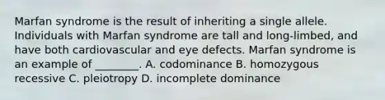 Marfan syndrome is the result of inheriting a single allele. Individuals with Marfan syndrome are tall and long-limbed, and have both cardiovascular and eye defects. Marfan syndrome is an example of ________. A. codominance B. homozygous recessive C. pleiotropy D. incomplete dominance