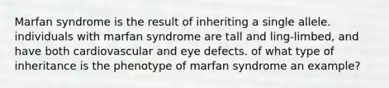 Marfan syndrome is the result of inheriting a single allele. individuals with marfan syndrome are tall and ling-limbed, and have both cardiovascular and eye defects. of what type of inheritance is the phenotype of marfan syndrome an example?