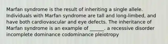 Marfan syndrome is the result of inheriting a single allele. Individuals with Marfan syndrome are tall and long-limbed, and have both cardiovascular and eye defects. The inheritance of Marfan syndrome is an example of ______. a recessive disorder incomplete dominance codominance pleiotropy