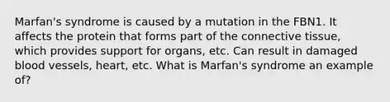 Marfan's syndrome is caused by a mutation in the FBN1. It affects the protein that forms part of the connective tissue, which provides support for organs, etc. Can result in damaged blood vessels, heart, etc. What is Marfan's syndrome an example of?