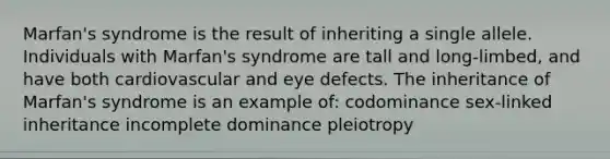 Marfan's syndrome is the result of inheriting a single allele. Individuals with Marfan's syndrome are tall and long-limbed, and have both cardiovascular and eye defects. The inheritance of Marfan's syndrome is an example of: codominance sex-linked inheritance incomplete dominance pleiotropy