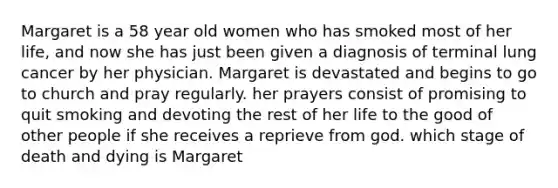 Margaret is a 58 year old women who has smoked most of her life, and now she has just been given a diagnosis of terminal lung cancer by her physician. Margaret is devastated and begins to go to church and pray regularly. her prayers consist of promising to quit smoking and devoting the rest of her life to the good of other people if she receives a reprieve from god. which stage of <a href='https://www.questionai.com/knowledge/keSgUsGh0m-death-and-dying' class='anchor-knowledge'>death and dying</a> is Margaret