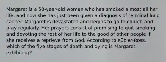 Margaret is a 58-year-old woman who has smoked almost all her life, and now she has just been given a diagnosis of terminal lung cancer. Margaret is devastated and begins to go to church and pray regularly. Her prayers consist of promising to quit smoking and devoting the rest of her life to the good of other people if she receives a reprieve from God. According to Kübler-Ross, which of the five stages of death and dying is Margaret exhibiting?