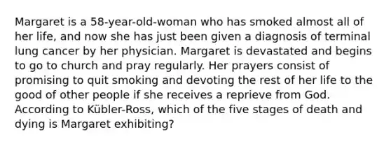 Margaret is a 58-year-old-woman who has smoked almost all of her life, and now she has just been given a diagnosis of terminal lung cancer by her physician. Margaret is devastated and begins to go to church and pray regularly. Her prayers consist of promising to quit smoking and devoting the rest of her life to the good of other people if she receives a reprieve from God. According to Kübler-Ross, which of the five stages of death and dying is Margaret exhibiting?