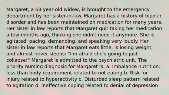 Margaret, a 68-year-old widow, is brought to the emergency department by her sister-in-law. Margaret has a history of bipolar disorder and has been maintained on medication for many years. Her sister-in-law reports that Margaret quit taking her medication a few months ago, thinking she didn't need it anymore. She is agitated, pacing, demanding, and speaking very loudly. Her sister-in-law reports that Margaret eats little, is losing weight, and almost never sleeps: "I'm afraid she's going to just collapse!" Margaret is admitted to the psychiatric unit. The priority nursing diagnosis for Margaret is: a. Imbalance nutrition: less than body requirement related to not eating b. Risk for injury related to hyperactivity c. Disturbed sleep pattern related to agitation d. Ineffective coping related to denial of depression