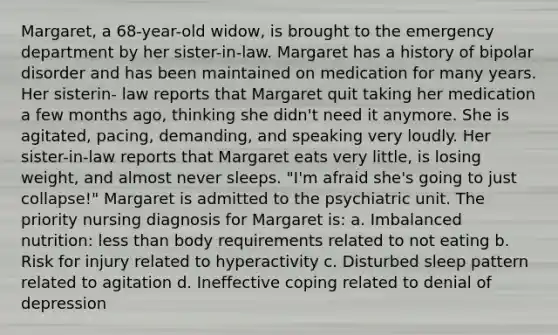 Margaret, a 68-year-old widow, is brought to the emergency department by her sister-in-law. Margaret has a history of bipolar disorder and has been maintained on medication for many years. Her sisterin- law reports that Margaret quit taking her medication a few months ago, thinking she didn't need it anymore. She is agitated, pacing, demanding, and speaking very loudly. Her sister-in-law reports that Margaret eats very little, is losing weight, and almost never sleeps. "I'm afraid she's going to just collapse!" Margaret is admitted to the psychiatric unit. The priority nursing diagnosis for Margaret is: a. Imbalanced nutrition: less than body requirements related to not eating b. Risk for injury related to hyperactivity c. Disturbed sleep pattern related to agitation d. Ineffective coping related to denial of depression