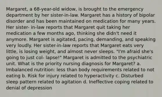 Margaret, a 68-year-old widow, is brought to the emergency department by her sister-in-law. Margaret has a history of bipolar disorder and has been maintained on medication for many years. Her sister- in-law reports that Margaret quit taking her medication a few months ago, thinking she didn't need it anymore. Margaret is agitated, pacing, demanding, and speaking very loudly. Her sister-in-law reports that Margaret eats very little, is losing weight, and almost never sleeps. "I'm afraid she's going to just col- lapse!" Margaret is admitted to the psychiatric unit. What is the priority nursing diagnosis for Margaret? a. Imbalanced nutrition: less than body requirements related to not eating b. Risk for injury related to hyperactivity c. Disturbed sleep pattern related to agitation d. Ineffective coping related to denial of depression