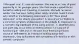 **Margaret is an 81-year-old woman. She was an actress of great popularity in her younger years. She then made a good life for herself investing and traveling. In session, she tells her social worker she has been feeling down lately, and she doesn't know why. Which of the following statements is NOT true about depression in the elderly population? A. Loss of concentration is a common symptom of depression in the elderly. B. Depression is a normally expected part of the aging process. C. Worthlessness and guilt may occur when an elderly person is incapable of functioning in roles that in the past have been a significant source of self-esteem. D. Instead of talking about their depression, they will present with symptoms of irritability or with somatic complaints.