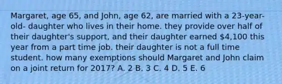 Margaret, age 65, and John, age 62, are married with a 23-year-old- daughter who lives in their home. they provide over half of their daughter's support, and their daughter earned 4,100 this year from a part time job. their daughter is not a full time student. how many exemptions should Margaret and John claim on a joint return for 2017? A. 2 B. 3 C. 4 D. 5 E. 6