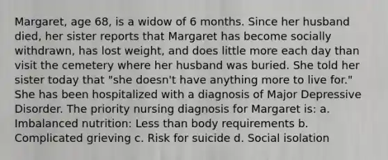 Margaret, age 68, is a widow of 6 months. Since her husband died, her sister reports that Margaret has become socially withdrawn, has lost weight, and does little more each day than visit the cemetery where her husband was buried. She told her sister today that "she doesn't have anything more to live for." She has been hospitalized with a diagnosis of Major Depressive Disorder. The priority nursing diagnosis for Margaret is: a. Imbalanced nutrition: Less than body requirements b. Complicated grieving c. Risk for suicide d. Social isolation