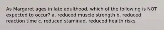 As Margaret ages in late adulthood, which of the following is NOT expected to occur? a. reduced muscle strength b. reduced reaction time c. reduced staminad. reduced health risks