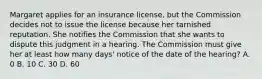 Margaret applies for an insurance license, but the Commission decides not to issue the license because her tarnished reputation. She notifies the Commission that she wants to dispute this judgment in a hearing. The Commission must give her at least how many days' notice of the date of the hearing? A. 0 B. 10 C. 30 D. 60