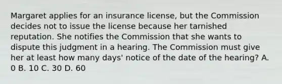 Margaret applies for an insurance license, but the Commission decides not to issue the license because her tarnished reputation. She notifies the Commission that she wants to dispute this judgment in a hearing. The Commission must give her at least how many days' notice of the date of the hearing? A. 0 B. 10 C. 30 D. 60