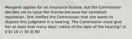 Margaret applies for an insurance license, but the Commission decides not to issue the license because her tarnished reputation. She notifies the Commission that she wants to dispute this judgment in a hearing. The Commission must give her at least how many days' notice of the date of the hearing? a) 0 b) 10 c) 30 d) 60